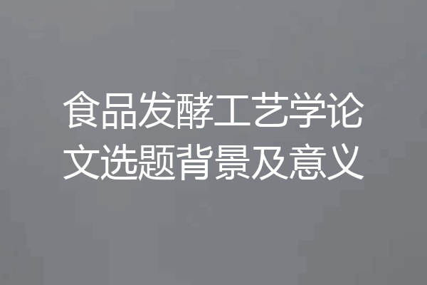 食品发酵工艺学论文选题背景及意义