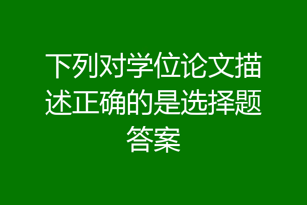 下列对学位论文描述正确的是选择题答案