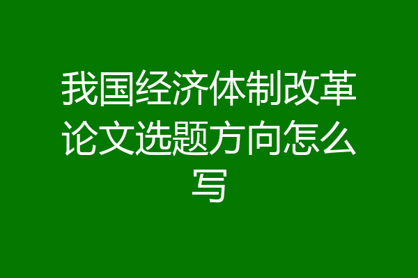 我国经济体制改革论文选题方向怎么写