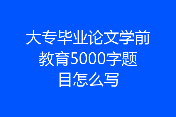 大专毕业论文学前教育5000字题目怎么写