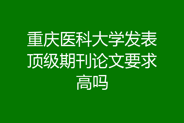 重庆医科大学发表顶级期刊论文要求高吗