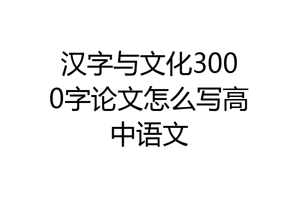 汉字与文化3000字论文怎么写高中语文