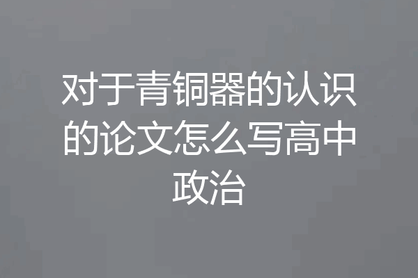 对于青铜器的认识的论文怎么写高中政治