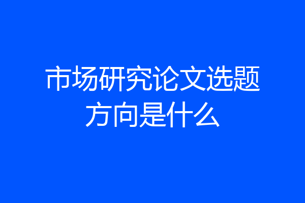 市场研究论文选题方向是什么