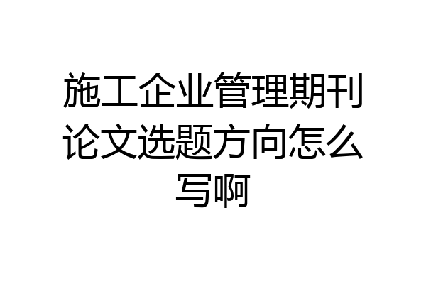 施工企业管理期刊论文选题方向怎么写啊
