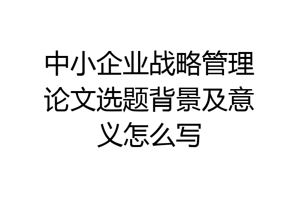 中小企业战略管理论文选题背景及意义怎么写
