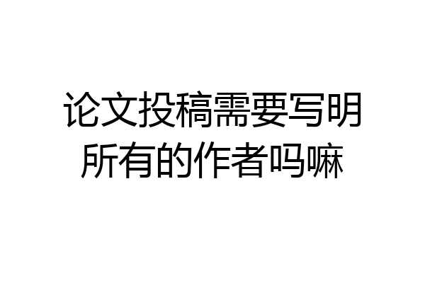 论文投稿需要写明所有的作者吗嘛