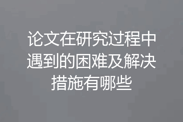 论文在研究过程中遇到的困难及解决措施有哪些