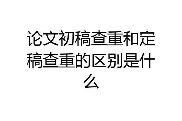 论文初稿查重和定稿查重的区别是什么