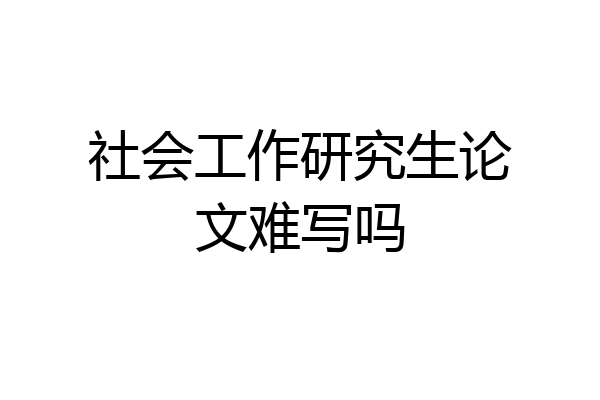 社会工作研究生论文难写吗