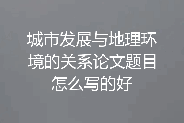 城市发展与地理环境的关系论文题目怎么写的好