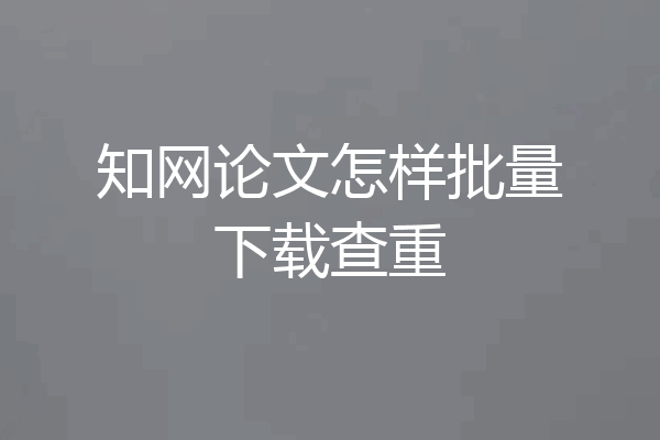 知网论文怎样批量下载查重