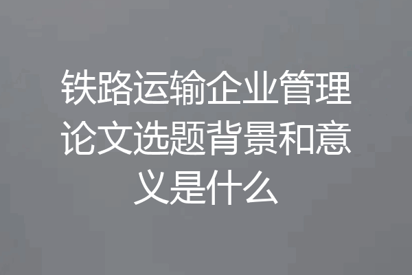 铁路运输企业管理论文选题背景和意义是什么