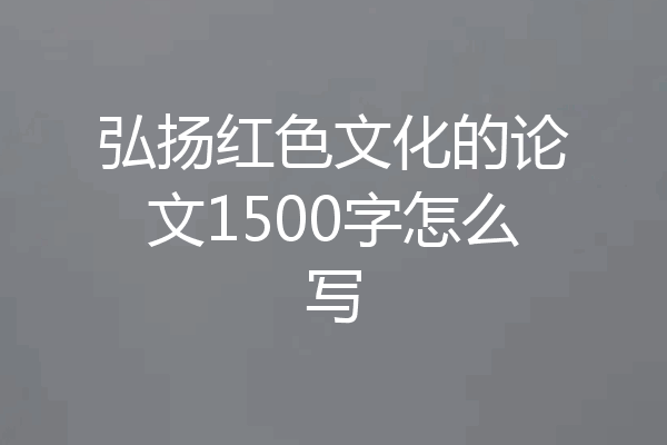 弘扬红色文化的论文1500字怎么写