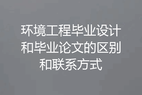 环境工程毕业设计和毕业论文的区别和联系方式