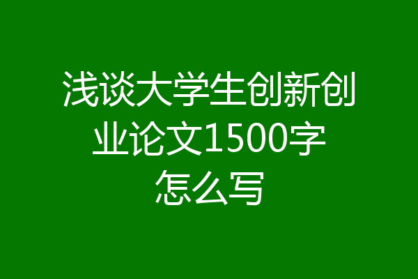 浅谈大学生创新创业论文1500字怎么写