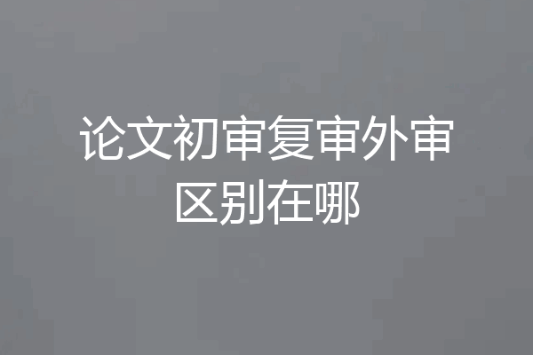 论文初审复审外审区别在哪