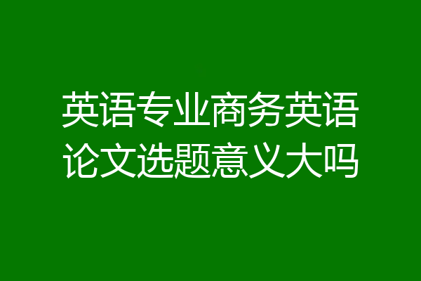 英语专业商务英语论文选题意义大吗