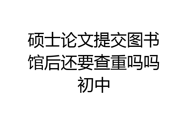 硕士论文提交图书馆后还要查重吗吗初中