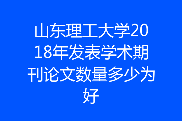 山东理工大学2018年发表学术期刊论文数量多少为好