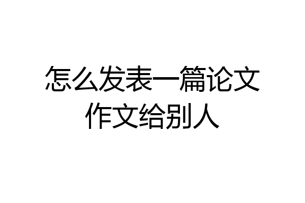 怎么发表一篇论文作文给别人