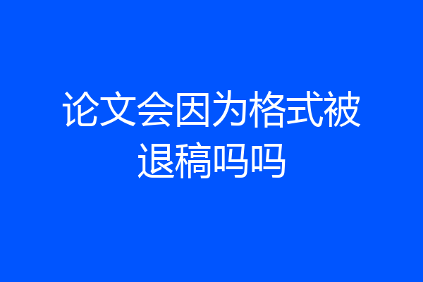 论文会因为格式被退稿吗吗