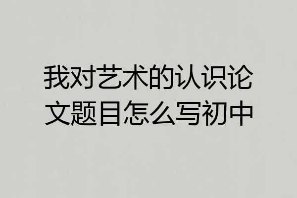 我对艺术的认识论文题目怎么写初中