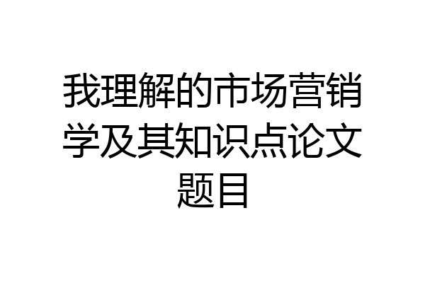 我理解的市场营销学及其知识点论文题目