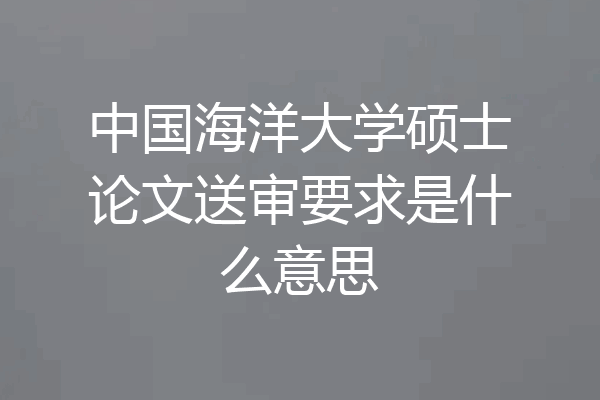 中国海洋大学硕士论文送审要求是什么意思