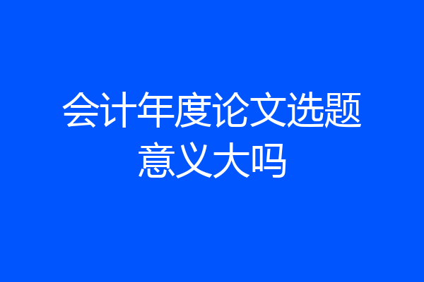 会计年度论文选题意义大吗