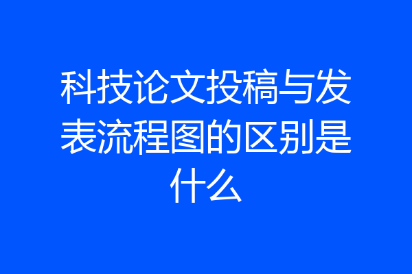 科技论文投稿与发表流程图的区别是什么