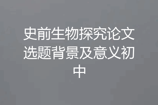 史前生物探究论文选题背景及意义初中