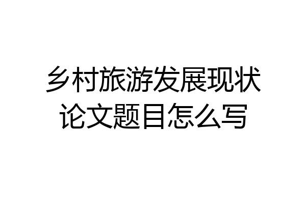 乡村旅游发展现状论文题目怎么写