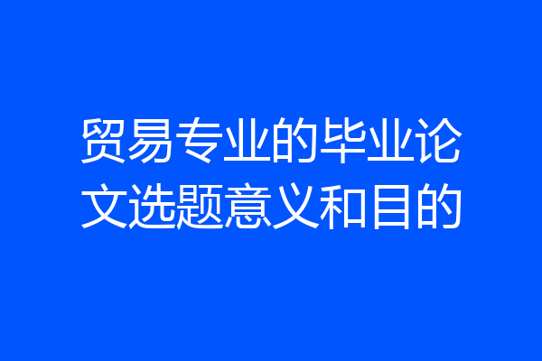 贸易专业的毕业论文选题意义和目的