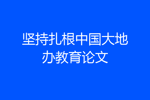 坚持扎根中国大地办教育论文