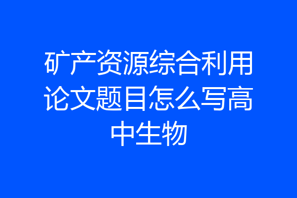 矿产资源综合利用论文题目怎么写高中生物