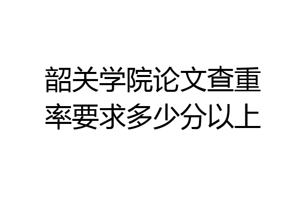 韶关学院论文查重率要求多少分以上
