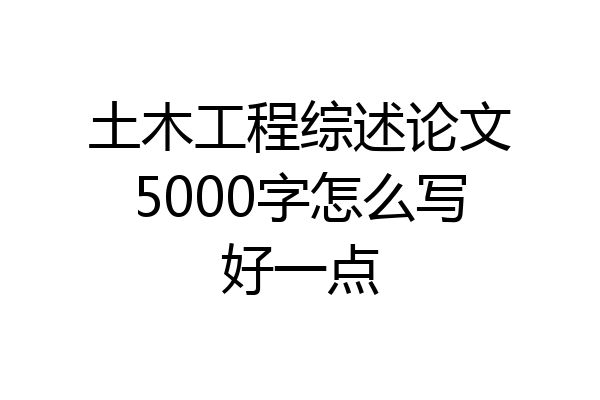 土木工程综述论文5000字怎么写好一点