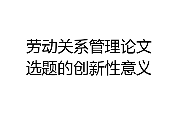 劳动关系管理论文选题的创新性意义