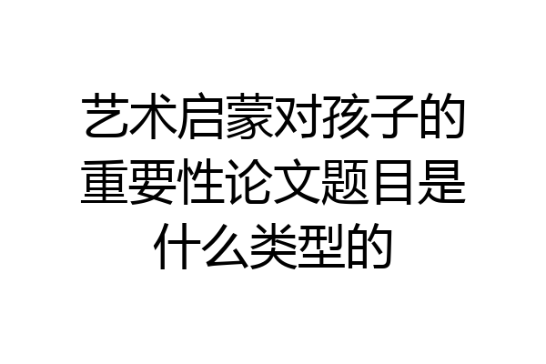 艺术启蒙对孩子的重要性论文题目是什么类型的