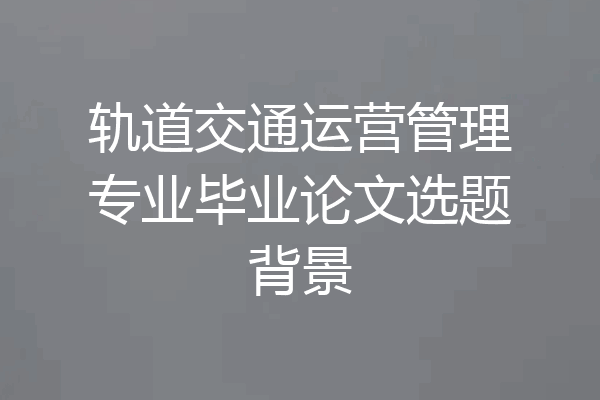 轨道交通运营管理专业毕业论文选题背景