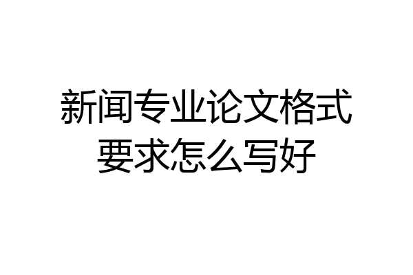 新闻专业论文格式要求怎么写好