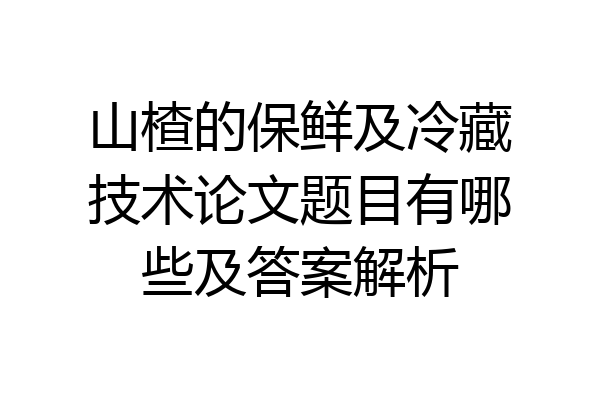山楂的保鲜及冷藏技术论文题目有哪些及答案解析