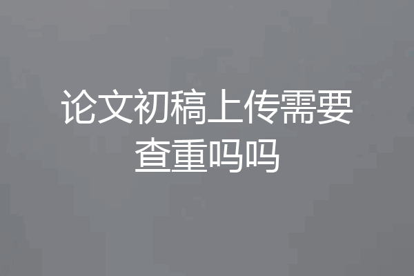 论文初稿上传需要查重吗吗