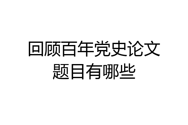 回顾百年党史论文题目有哪些