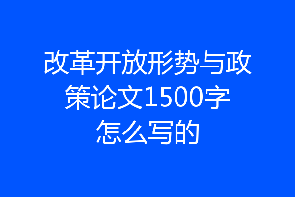 改革开放形势与政策论文1500字怎么写的