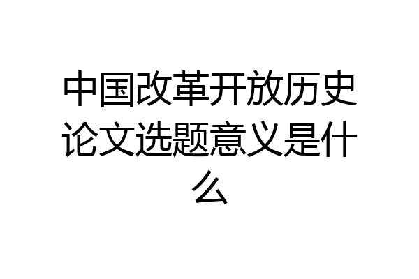 中国改革开放历史论文选题意义是什么
