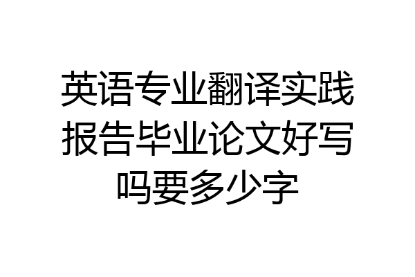 英语专业翻译实践报告毕业论文好写吗要多少字