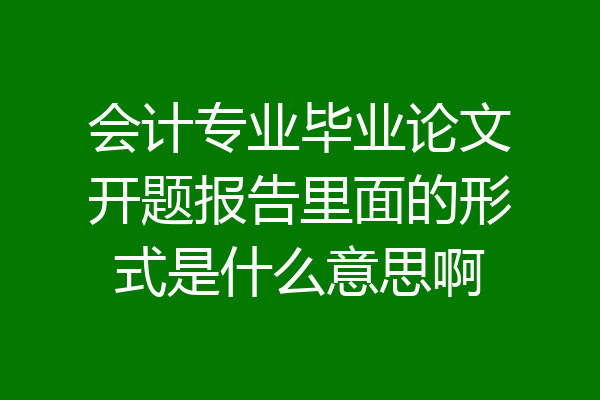 会计专业毕业论文开题报告里面的形式是什么意思啊