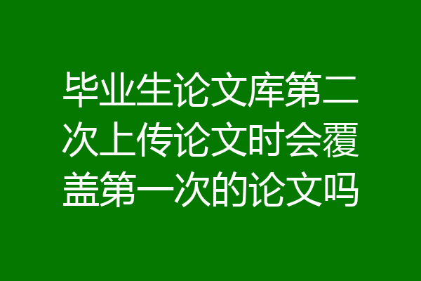 毕业生论文库第二次上传论文时会覆盖第一次的论文吗